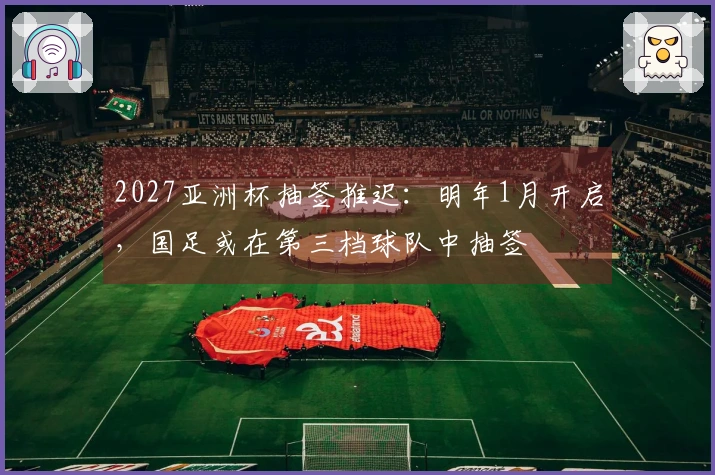 2027亚洲杯抽签推迟：明年1月开启，国足或在第三档球队中抽签