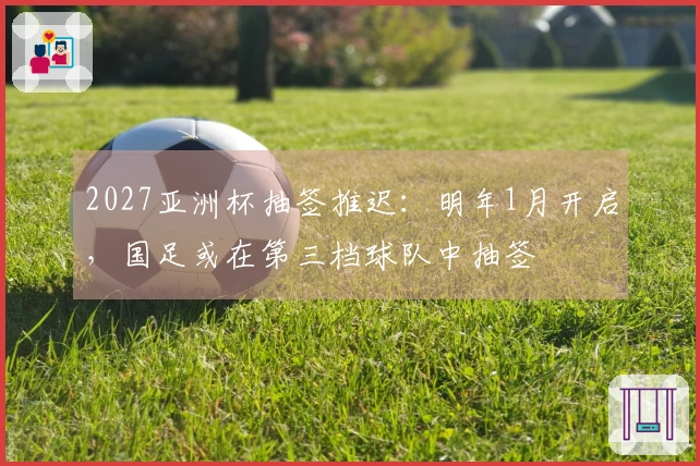 2027亚洲杯抽签推迟：明年1月开启，国足或在第三档球队中抽签