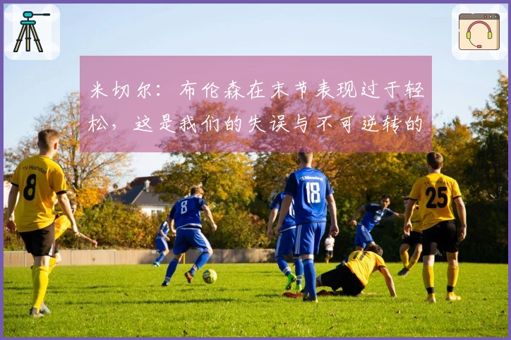 米切尔：布伦森在末节表现过于轻松，这是我们的失误与不可逆转的后果