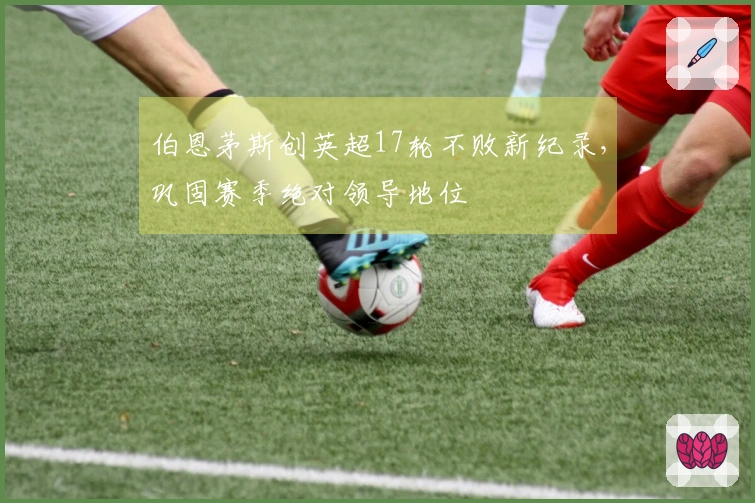 伯恩茅斯创英超17轮不败新纪录，巩固赛季绝对领导地位